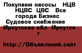 Покупаем насосы   НЦВ, НЦВС, ЦВС - Все города Бизнес » Судовое снабжение   . Иркутская обл.,Иркутск г.